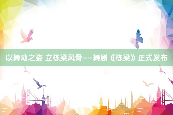 以舞动之姿 立栋梁风骨——舞剧《栋梁》正式发布
