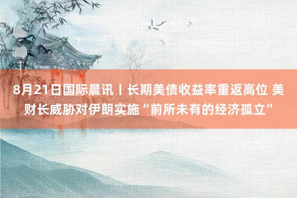 8月21日国际晨讯丨长期美债收益率重返高位 美财长威胁对伊朗实施“前所未有的经济孤立”