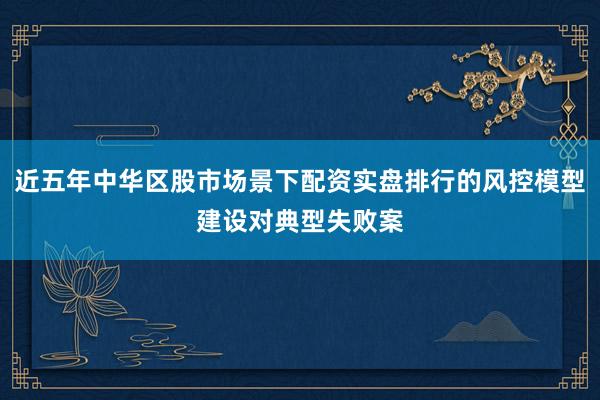 近五年中华区股市场景下配资实盘排行的风控模型建设对典型失败案