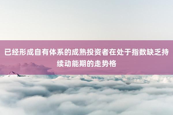 已经形成自有体系的成熟投资者在处于指数缺乏持续动能期的走势格