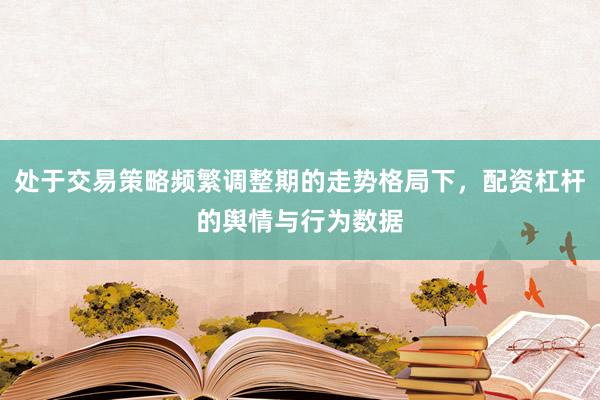 处于交易策略频繁调整期的走势格局下，配资杠杆的舆情与行为数据