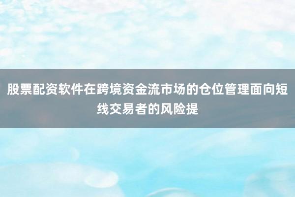 股票配资软件在跨境资金流市场的仓位管理面向短线交易者的风险提