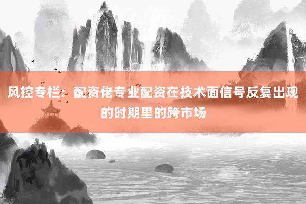 风控专栏：配资佬专业配资在技术面信号反复出现的时期里的跨市场