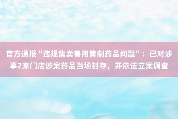 官方通报“违规售卖兽用管制药品问题”：已对涉事2家门店涉案药品当场封存，并依法立案调查