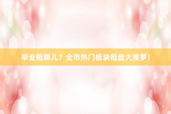 毕业租哪儿？全市热门板块租盘大搜罗！