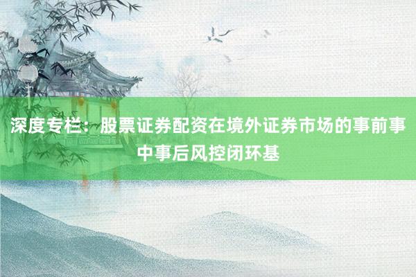 深度专栏:股票证券配资在境外证券市场的事前事中事后风控闭环基