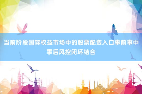 当前阶段国际权益市场中的股票配资入口事前事中事后风控闭环结合