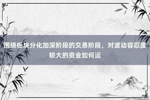 围绕板块分化加深阶段的交易阶段，对波动容忍度较大的资金如何运