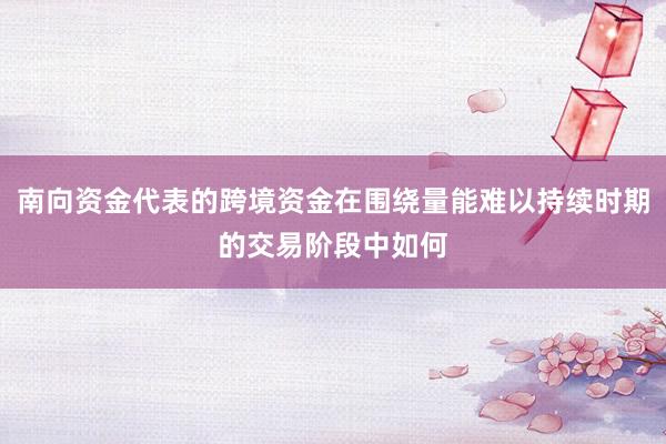 南向资金代表的跨境资金在围绕量能难以持续时期的交易阶段中如何