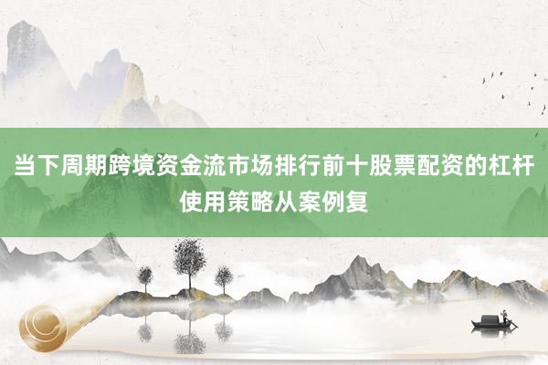 当下周期跨境资金流市场排行前十股票配资的杠杆使用策略从案例复