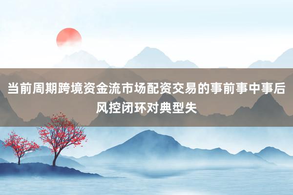 当前周期跨境资金流市场配资交易的事前事中事后风控闭环对典型失