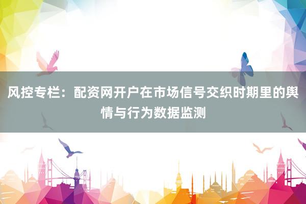 风控专栏：配资网开户在市场信号交织时期里的舆情与行为数据监测