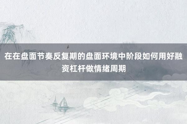 在在盘面节奏反复期的盘面环境中阶段如何用好融资杠杆做情绪周期