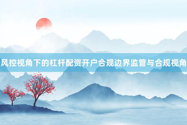 风控视角下的杠杆配资开户合规边界监管与合规视角