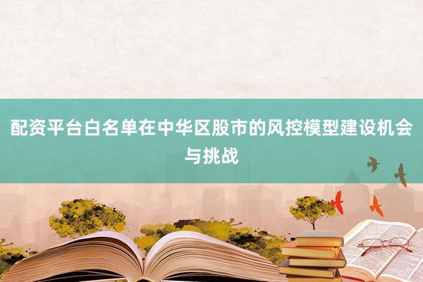 配资平台白名单在中华区股市的风控模型建设机会与挑战