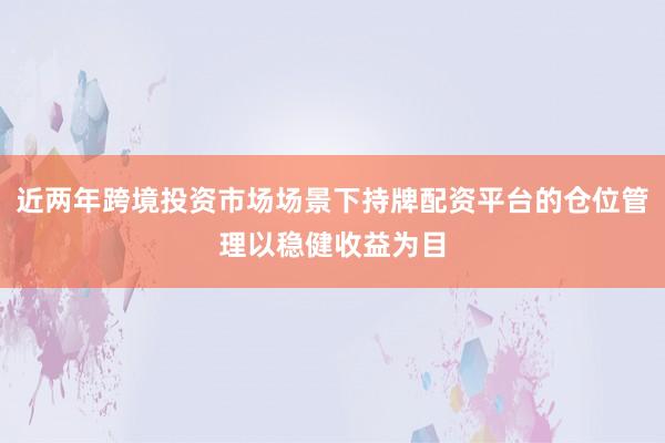 近两年跨境投资市场场景下持牌配资平台的仓位管理以稳健收益为目
