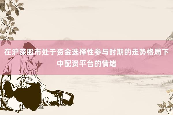 在沪深股市处于资金选择性参与时期的走势格局下中配资平台的情绪