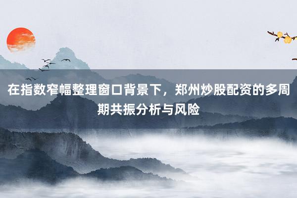 在指数窄幅整理窗口背景下，郑州炒股配资的多周期共振分析与风险