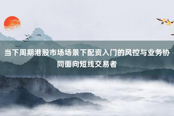 当下周期港股市场场景下配资入门的风控与业务协同面向短线交易者