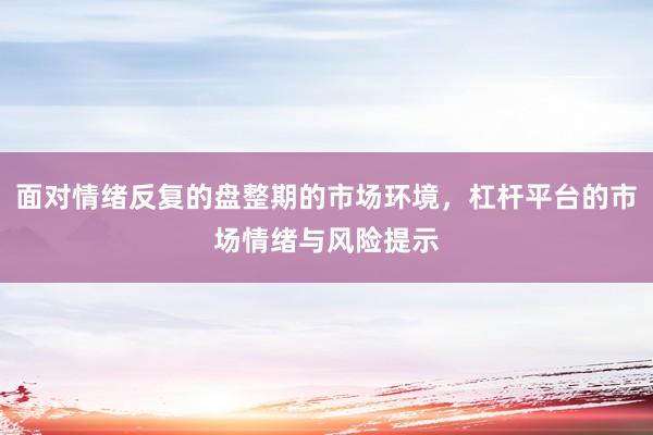 面对情绪反复的盘整期的市场环境，杠杆平台的市场情绪与风险提示
