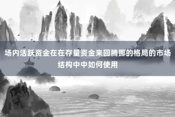 场内活跃资金在在存量资金来回腾挪的格局的市场结构中中如何使用