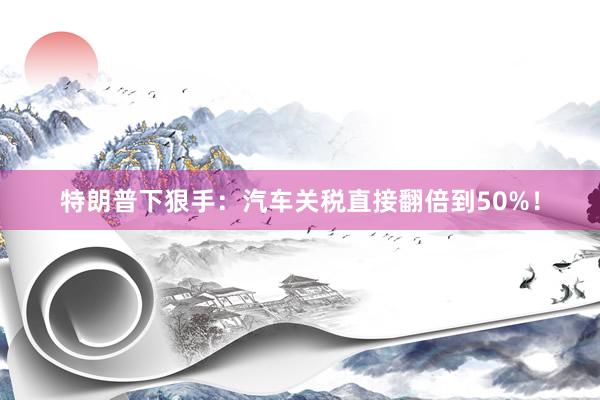 特朗普下狠手：汽车关税直接翻倍到50%！