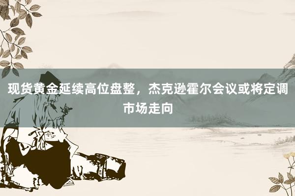 现货黄金延续高位盘整，杰克逊霍尔会议或将定调市场走向