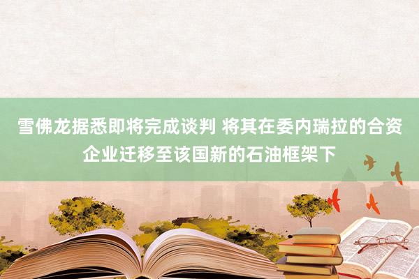 雪佛龙据悉即将完成谈判 将其在委内瑞拉的合资企业迁移至该国新的石油框架下