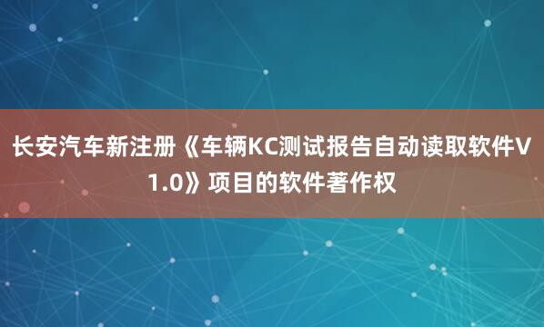长安汽车新注册《车辆KC测试报告自动读取软件V1.0》项目的软件著作权