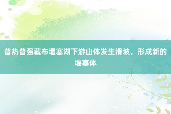 普热普强藏布堰塞湖下游山体发生滑坡,形成新的堰塞体