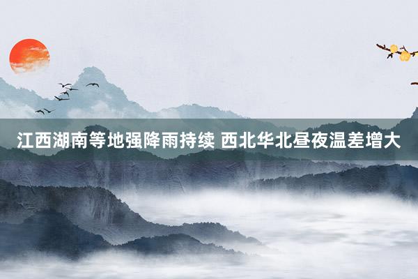 江西湖南等地强降雨持续 西北华北昼夜温差增大