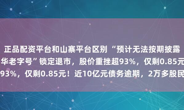 正品配资平台和山寨平台区别 “预计无法按期披露半年报”！A股一“中华老字号”锁定退市，股价重挫超93%，仅剩0.85元！近10亿元债务逾期，2万多股民踩雷
