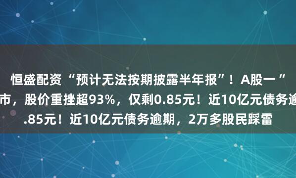 恒盛配资 “预计无法按期披露半年报”！A股一“中华老字号”锁定退市，股价重挫超93%，仅剩0.85元！近10亿元债务逾期，2万多股民踩雷