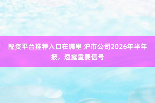 配资平台推荐入口在哪里 沪市公司2026年半年报，透露重要信号