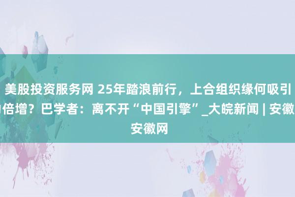 美股投资服务网 25年踏浪前行，上合组织缘何吸引力倍增？巴学者：离不开“中国引擎”_大皖新闻 | 安徽网
