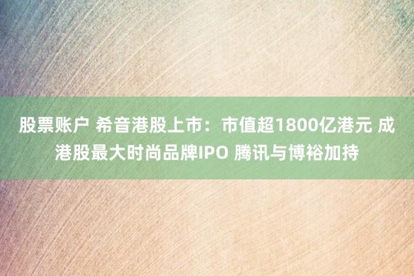 股票账户 希音港股上市：市值超1800亿港元 成港股最大时尚品牌IPO 腾讯与博裕加持