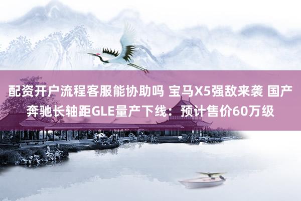 配资开户流程客服能协助吗 宝马X5强敌来袭 国产奔驰长轴距GLE量产下线：预计售价60万级