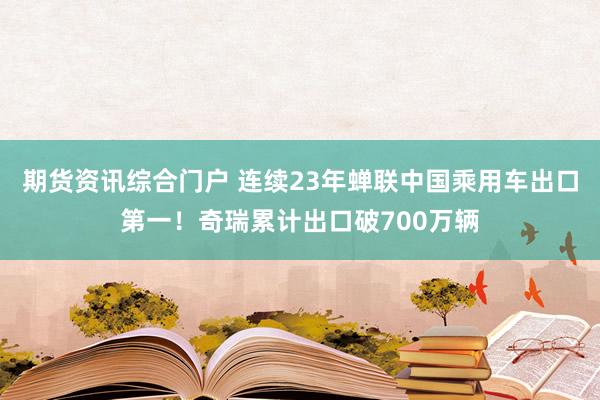 期货资讯综合门户 连续23年蝉联中国乘用车出口第一！奇瑞累计出口破700万辆
