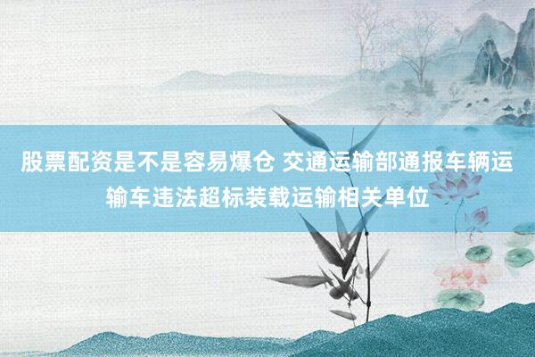 股票配资是不是容易爆仓 交通运输部通报车辆运输车违法超标装载运输相关单位