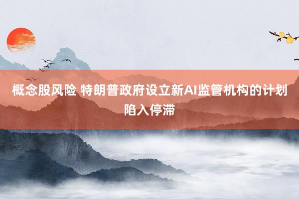概念股风险 特朗普政府设立新AI监管机构的计划陷入停滞