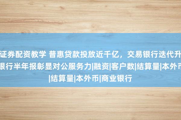 证券配资教学 普惠贷款投放近千亿，交易银行迭代升级——上海银行半年报彰显对公服务力|融资|客户数|结算量|本外币|商业银行