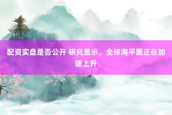 配资实盘是否公开 研究显示，全球海平面正在加速上升