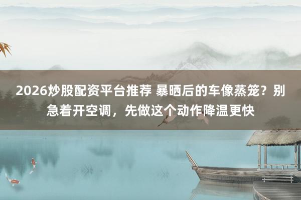 2026炒股配资平台推荐 暴晒后的车像蒸笼？别急着开空调，先做这个动作降温更快