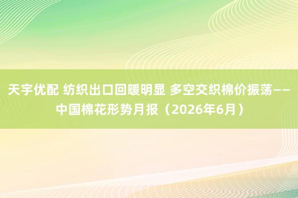 天宇优配 纺织出口回暖明显 多空交织棉价振荡——中国棉花形势月报（2026年6月）