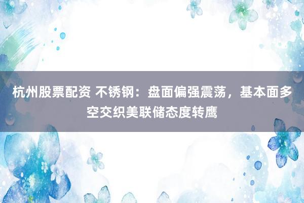 杭州股票配资 不锈钢：盘面偏强震荡，基本面多空交织美联储态度转鹰