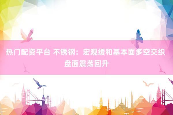 热门配资平台 不锈钢：宏观缓和基本面多空交织 盘面震荡回升