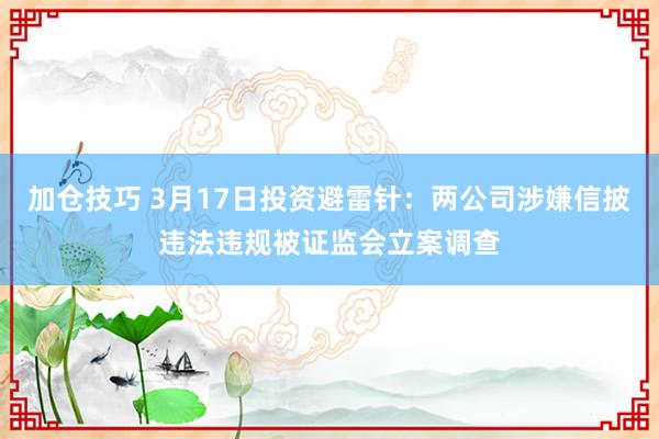 加仓技巧 3月17日投资避雷针：两公司涉嫌信披违法违规被证监会立案调查