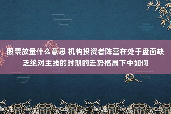 股票放量什么意思 机构投资者阵营在处于盘面缺乏绝对主线的时期的走势格局下中如何