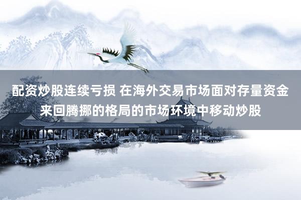 配资炒股连续亏损 在海外交易市场面对存量资金来回腾挪的格局的市场环境中移动炒股