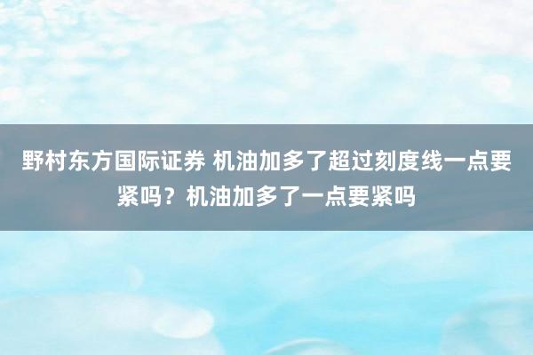 野村东方国际证券 机油加多了超过刻度线一点要紧吗？机油加多了一点要紧吗